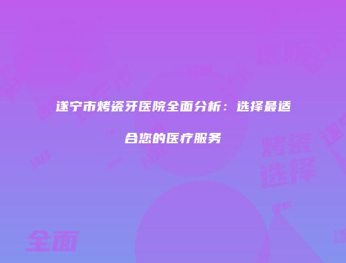 遂宁市烤瓷牙医院全面分析：选择最适合您的医疗服务