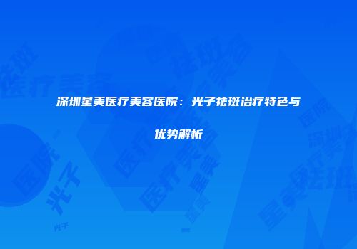 深圳星美医疗美容医院：光子祛斑治疗特色与优势解析