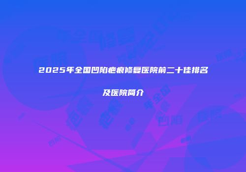 2025年全国凹陷疤痕修复医院前二十佳排名及医院简介