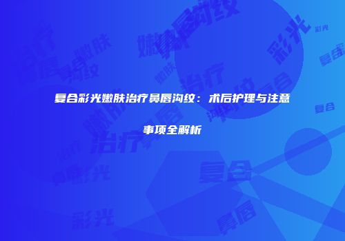 复合彩光嫩肤治疗鼻唇沟纹：术后护理与注意事项全解析
