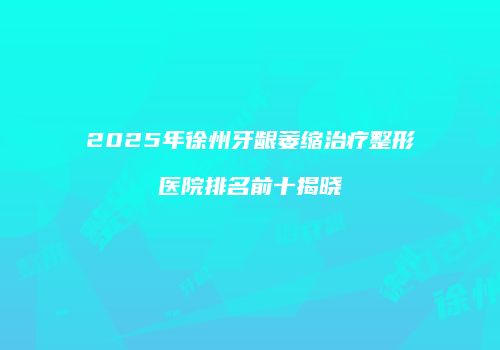 2025年徐州牙龈萎缩治疗整形医院排名前十揭晓