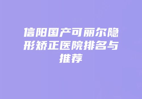 信阳国产可丽尔隐形矫正医院排名与推荐