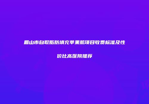 眉山市自取脂肪填充苹果肌项目收费标准及性价比高医院推荐
