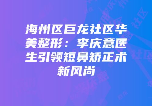 海州区巨龙社区华美整形：李庆意医生引领短鼻矫正术新风尚