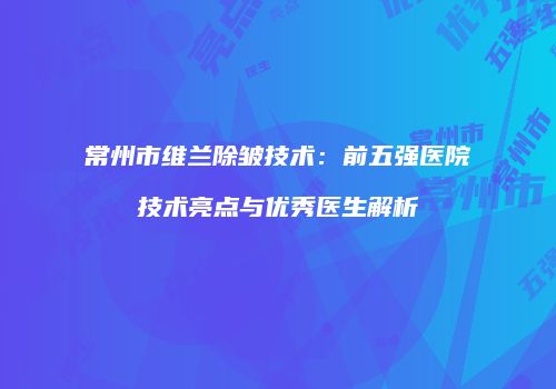 常州市维兰除皱技术：前五强医院技术亮点与优秀医生解析