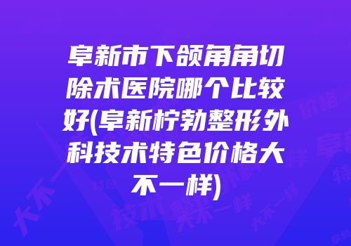 阜新市下颌角角切除术医院哪个比较好(阜新柠勃整形外科技术特色价格大不一样)