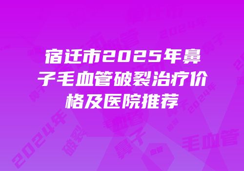 宿迁市2025年鼻子毛血管破裂治疗价格及医院推荐