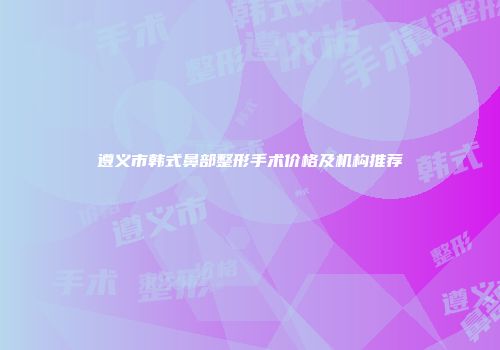 遵义市韩式鼻部整形手术价格及机构推荐