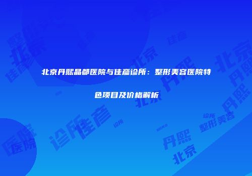北京丹熙晶都医院与佳彦诊所：整形美容医院特色项目及价格解析
