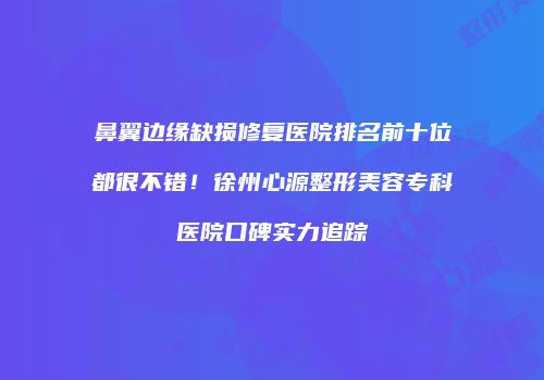 鼻翼边缘缺损修复医院排名前十位都很不错！徐州心源整形美容专科医院口碑实力追踪