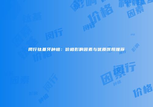 闵行钛基牙种植：价格影响因素与优质医院推荐