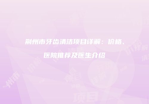 荆州市牙齿清洁项目详解：价格、医院推荐及医生介绍