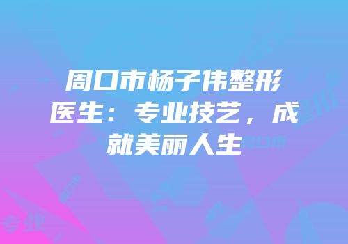 周口市杨子伟整形医生：专业技艺，成就美丽人生