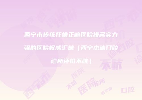 西宁市传统托槽正畸医院排名实力强的医院权威汇总（西宁杰德口腔诊所评价不吭）