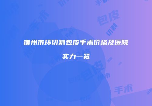 宿州市环切割包皮手术价格及医院实力一览
