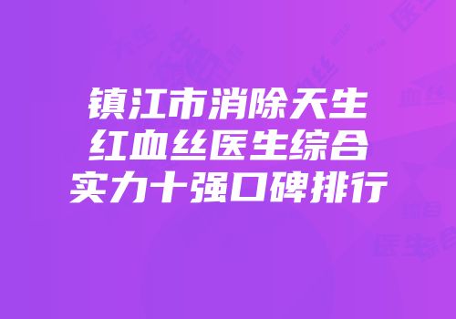 镇江市消除天生红血丝医生综合实力十强口碑排行