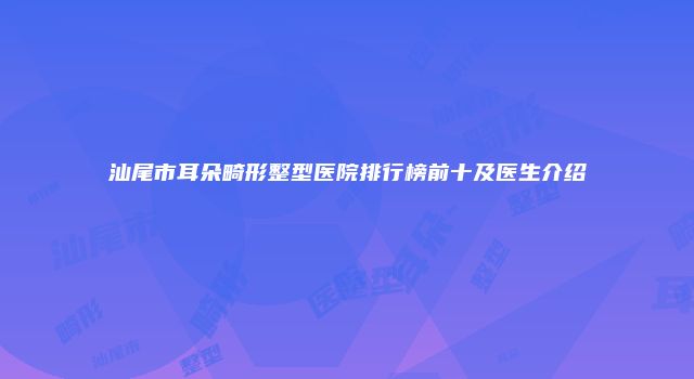 汕尾市耳朵畸形整型医院排行榜前十及医生介绍