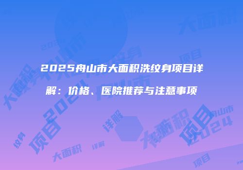 2025舟山市大面积洗纹身项目详解：价格、医院推荐与注意事项