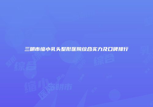 三明市缩小乳头整形医院综合实力及口碑排行