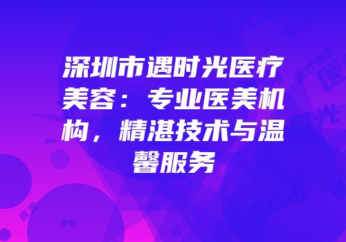 深圳市遇时光医疗美容：专业医美机构，精湛技术与温馨服务