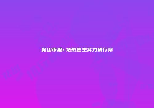 保山市维c祛斑医生实力排行榜