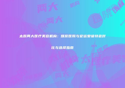 太原两大医疗美容机构：煤炭医院与宏远爱谛特色对比与选择指南