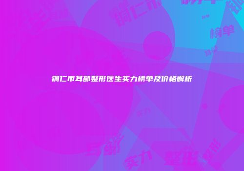铜仁市耳部整形医生实力榜单及价格解析