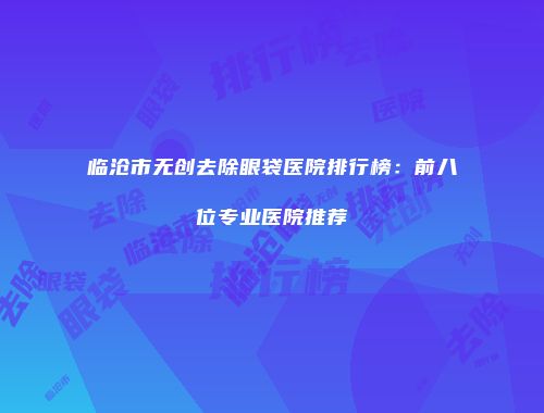 临沧市无创去除眼袋医院排行榜：前八位专业医院推荐