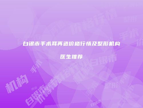 白银市手术耳再造价格行情及整形机构医生推荐