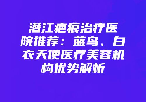 潜江疤痕治疗医院推荐：蓝鸟、白衣天使医疗美容机构优势解析