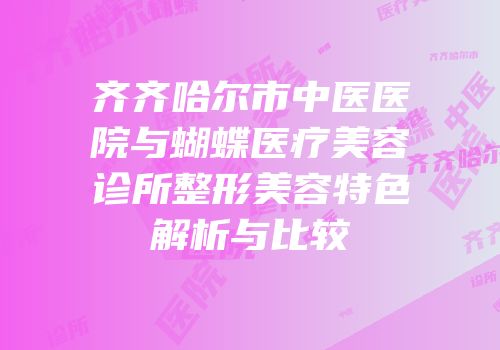齐齐哈尔市中医医院与蝴蝶医疗美容诊所整形美容特色解析与比较