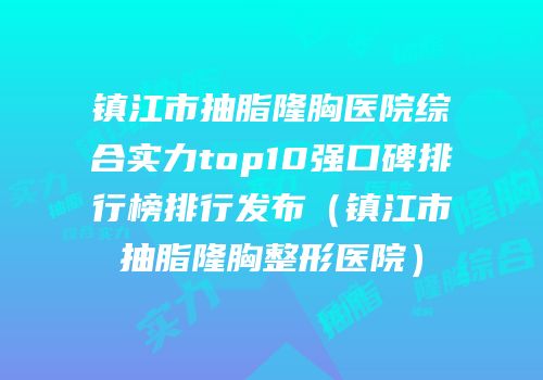 镇江市抽脂隆胸医院综合实力top10强口碑排行榜排行发布（镇江市抽脂隆胸整形医院）