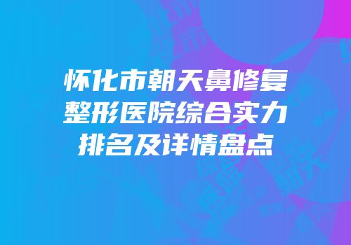 怀化市朝天鼻修复整形医院综合实力排名及详情盘点