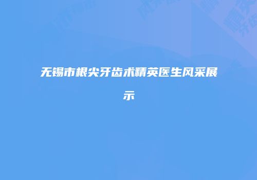 无锡市根尖牙齿术精英医生风采展示