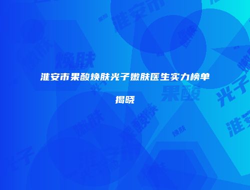 淮安市果酸焕肤光子嫩肤医生实力榜单揭晓