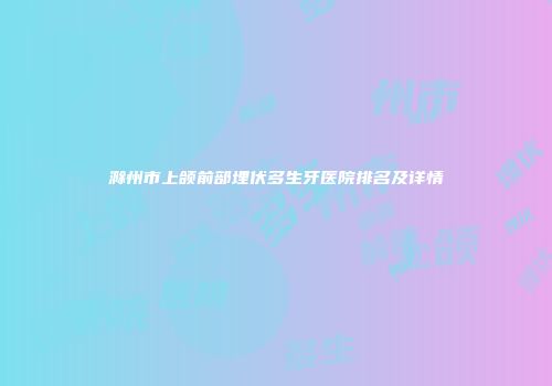 滁州市上颌前部埋伏多生牙医院排名及详情
