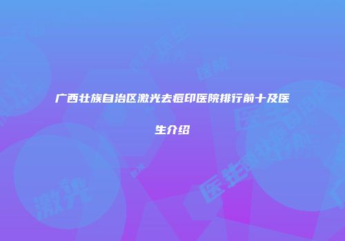 广西壮族自治区激光去痘印医院排行前十及医生介绍