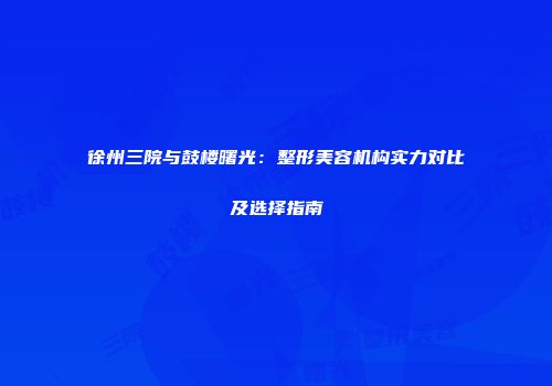 徐州三院与鼓楼曙光：整形美容机构实力对比及选择指南