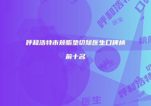 呼和浩特市颊脂垫切除医生口碑榜前十名