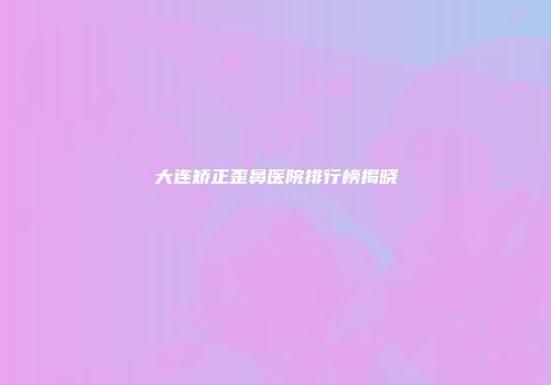 大连矫正歪鼻医院排行榜揭晓