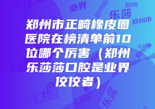 郑州市正畸橡皮圈医院在榜清单前10位哪个厉害（郑州乐莎莎口腔是业界佼佼者）