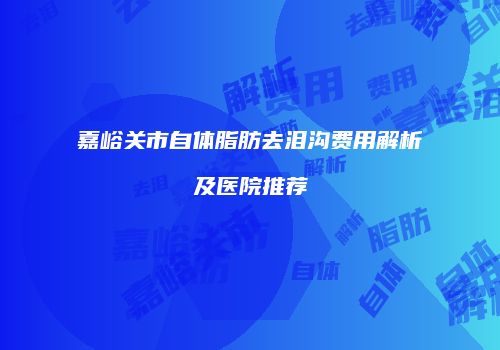 嘉峪关市自体脂肪去泪沟费用解析及医院推荐
