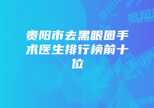 贵阳市去黑眼圈手术医生排行榜前十位