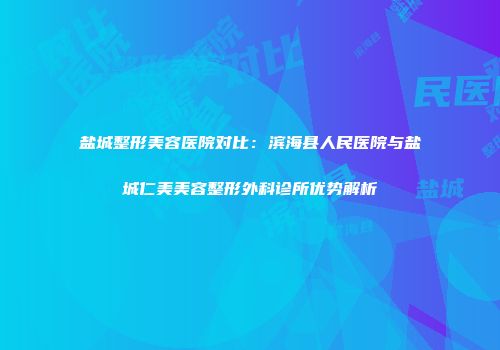 盐城整形美容医院对比：滨海县人民医院与盐城仁美美容整形外科诊所优势解析