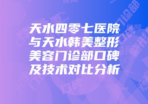 天水四零七医院与天水韩美整形美容门诊部口碑及技术对比分析