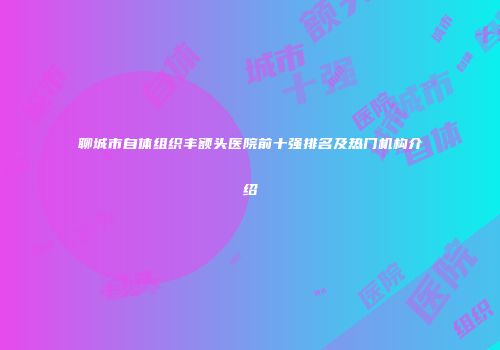 聊城市自体组织丰额头医院前十强排名及热门机构介绍