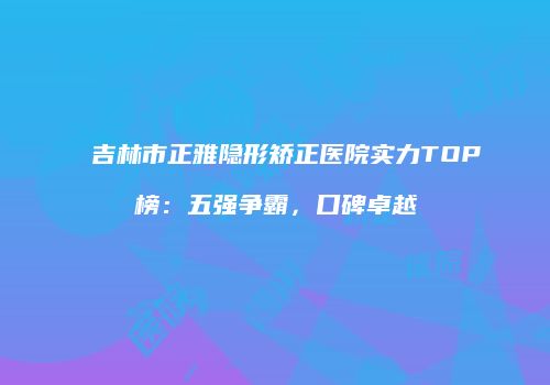 吉林市正雅隐形矫正医院实力TOP榜：五强争霸，口碑卓越