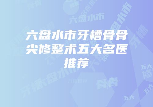 六盘水市牙槽骨骨尖修整术五大名医推荐
