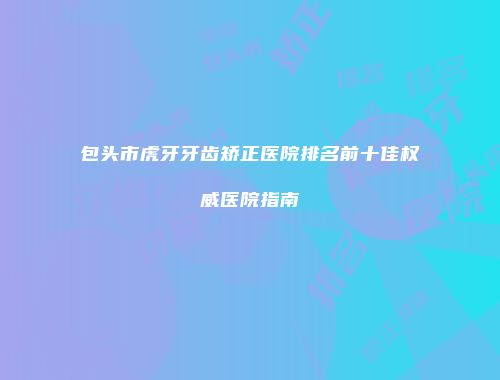 包头市虎牙牙齿矫正医院排名前十佳权威医院指南