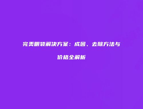 完美眼袋解决方案：成因、去除方法与价格全解析